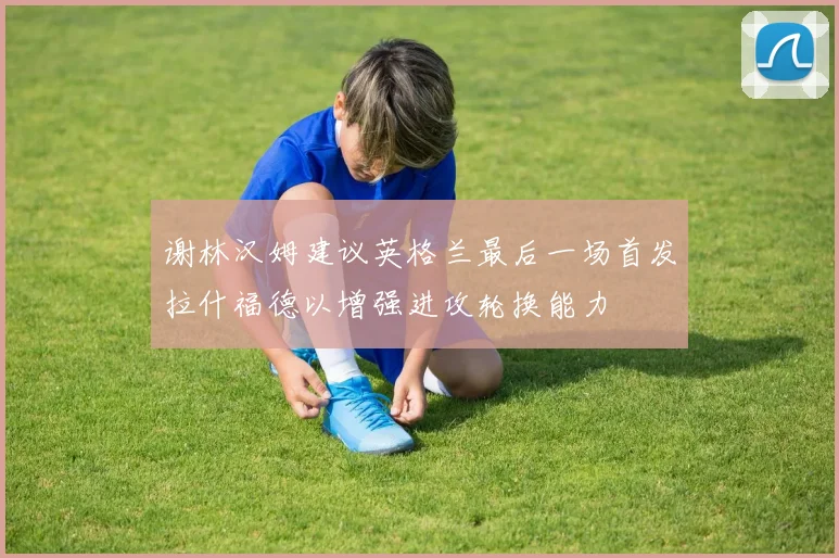 谢林汉姆建议英格兰最后一场首发拉什福德以增强进攻轮换能力