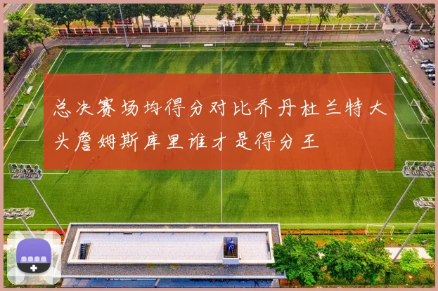 总决赛场均得分对比乔丹杜兰特大头詹姆斯库里谁才是得分王