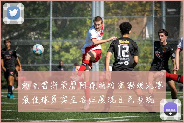 约克雷斯荣膺阿森纳对富勒姆比赛最佳球员实至名归展现出色表现