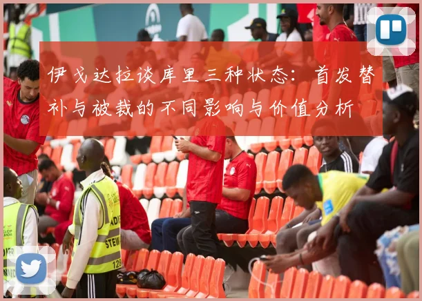 伊戈达拉谈库里三种状态：首发替补与被裁的不同影响与价值分析