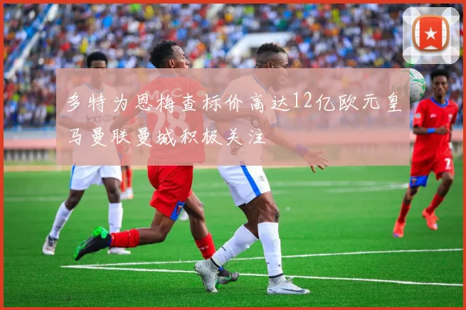 多特为恩梅查标价高达12亿欧元皇马曼联曼城积极关注