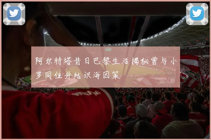 阿尔特塔昔日巴黎生活揭秘曾与小罗同住并结识海因策