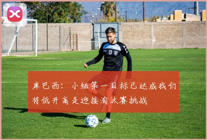 库巴西：小组第一目标已达成我们将低开高走迎接淘汰赛挑战