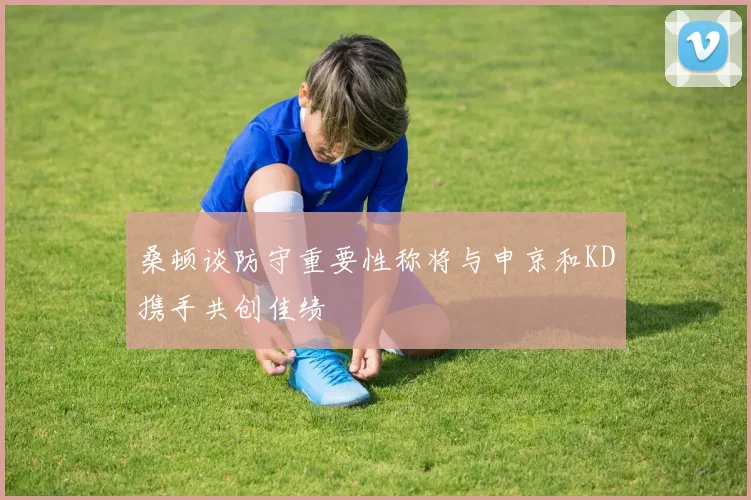 桑顿谈防守重要性称将与申京和KD携手共创佳绩