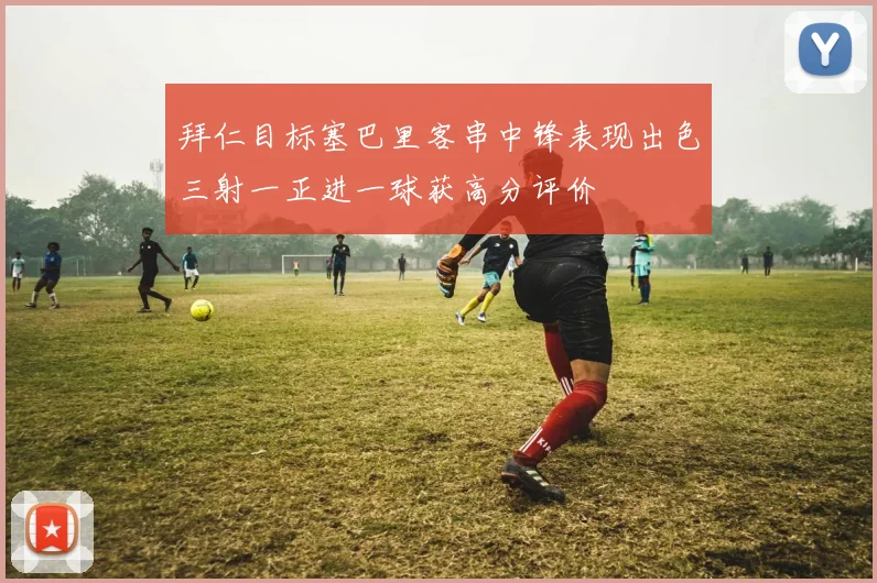拜仁目标塞巴里客串中锋表现出色三射一正进一球获高分评价